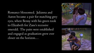 Romance blossomed. Julianna and
Aaron became a pair for matching grey
eyes, where Benny with his green took
to Elizabeth for Zane’s recessive
emerald. The pairs were established
and engaged as graduation grew ever
closer on the horizon…

 