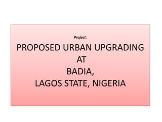 Project:
PROPOSED URBAN UPGRADING
AT
BADIA,
LAGOS STATE, NIGERIA
 