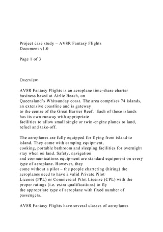 Project case study – AV8R Fantasy Flights
Document v1.0
Page 1 of 3
Overview
AV8R Fantasy Flights is an aeroplane time-share charter
business based at Airlie Beach, on
Queensland’s Whitsunday coast. The area comprises 74 islands,
an extensive coastline and is gateway
to the centre of the Great Barrier Reef. Each of these islands
has its own runway with appropriate
facilities to allow small single or twin-engine planes to land,
refuel and take-off.
The aeroplanes are fully equipped for flying from island to
island. They come with camping equipment,
cooking, portable bathroom and sleeping facilities for overnight
stay when on land. Safety, navigation
and communications equipment are standard equipment on every
type of aeroplane. However, they
come without a pilot – the people chartering (hiring) the
aeroplanes need to have a valid Private Pilot
License (PPL) or Commercial Pilot License (CPL) with the
proper ratings (i.e. extra qualifications) to fly
the appropriate type of aeroplane with fixed number of
passengers.
AV8R Fantasy Flights have several classes of aeroplanes
 