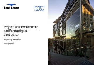 Project Cash flow Reporting  and Forecasting at  Lend Lease Prepared by: Ken Salmon 16 August 2010  