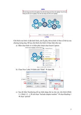 5
Chú thích của hình vẽ đặt dưới hình, căn lề giữa, thứ tự hình vẽ theo số thứ tự của
chương tương ứng. Để tạo chú thích cho hình vẽ thực hiện như sau:
a) Bấm chọn hình vẽ và bấm phải chuột chọn Insert Caption
b) Chọn New Label  đánh chữ “Hình”  chọn OK
c) Sau đó bấm Numbering để tạo định dạng thứ tự cho các chú thích (Hình
1.1, Hình 1.2…)  tích chọn “Include chapter number”  chọn Heading 1
 chọn “period”
 