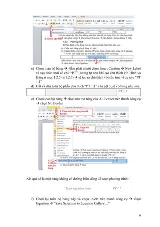 9
c) Chọn toàn bộ bảng  Bấm phải chuột chọn Insert Caption  New Label
và tạo nhãn mới có chữ “PT” (tương tự như khi tạo chú thích với Hình và
Bảng ở mục 1.2.5 và 1.2.6)  sẽ tạo ra chú thích với cấu trúc ví dụ như “PT
1.1”
d) Cắt và dán toàn bộ phần chú thích “PT 1.1” vào cột 3, sẽ có bảng như sau:
PT 1.1
e) Chọn toàn bộ bảng  chọn nút mở rộng của All Border trên thanh công cụ
 chọn No Border
Kết quả sẽ là một bảng không có đường biên dùng để soạn phương trình:
f) Chọn lại toàn bộ bảng này và chọn Insert trên thanh công cụ  chọn
Equation  “Save Selection to Equation Gallery…”
 