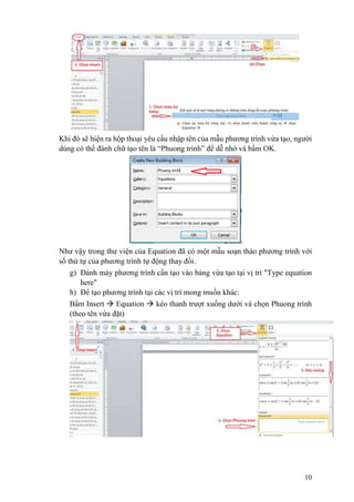 10
Khi đó sẽ hiện ra hộp thoại yêu cầu nhập tên của mẫu phương trình vừa tạo, người
dùng có thể đánh chữ tạo tên là “Phuong trinh” để dễ nhớ và bấm OK.
Như vậy trong thư viện của Equation đã có một mẫu soạn thảo phương trình với
số thứ tự của phương trình tự động thay đổi.
g) Đánh máy phương trình cần tạo vào bảng vừa tạo tại vị trí "Type equation
here"
h) Để tạo phương trình tại các vị trí mong muốn khác:
Bấm Insert  Equation  kéo thanh trượt xuống dưới và chọn Phuong trình
(theo tên vừa đặt)
 
