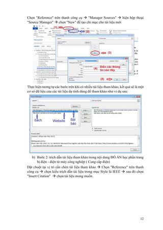 12
Chọn "Reference" trên thanh công cụ  "Manager Sources"  hiện hộp thoại
"Source Manager"  chọn "New" để tạo chỉ mục cho tài liệu mới
Thực hiện tương tự các bước trên khi có nhiều tài liệu tham khảo, kết quả sẽ là một
cơ sở dữ liệu của các tài liệu dự tính dùng để tham khảo như ví dụ sau:
b) Bước 2: trích dẫn tài liệu tham khảo trong nội dung ĐỒ ÁN học phần trang
bị điện - điện tử máy công nghiệp ( Cung cấp điện)
Đặt chuột tại vị trí cần chèn tài liệu tham khảo  Chọn "Reference" trên thanh
công cụ  chọn kiểu trích dẫn tài liệu trong mục Style là IEEE  sau đó chọn
"Insert Citation"  chọn tài liệu mong muốn.
 