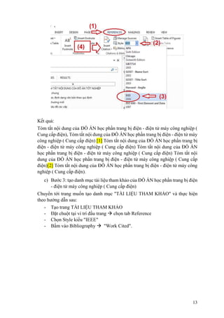 13
Kết quả:
Tóm tắt nội dung của ĐỒ ÁN học phần trang bị điện - điện tử máy công nghiệp (
Cung cấp điện), Tóm tắt nội dung của ĐỒ ÁN học phần trang bị điện - điện tử máy
công nghiệp ( Cung cấp điện) [1] Tóm tắt nội dung của ĐỒ ÁN học phần trang bị
điện - điện tử máy công nghiệp ( Cung cấp điện) Tóm tắt nội dung của ĐỒ ÁN
học phần trang bị điện - điện tử máy công nghiệp ( Cung cấp điện) Tóm tắt nội
dung của ĐỒ ÁN học phần trang bị điện - điện tử máy công nghiệp ( Cung cấp
điện)[2] Tóm tắt nội dung của ĐỒ ÁN học phần trang bị điện - điện tử máy công
nghiệp ( Cung cấp điện).
c) Bước 3: tạo danh mục tài liệu tham khảo của ĐỒ ÁN học phần trang bị điện
- điện tử máy công nghiệp ( Cung cấp điện)
Chuyển tới trang muốn tạo danh mục "TÀI LIỆU THAM KHẢO" và thực hiện
theo hướng dẫn sau:
- Tạo trang TÀI LIỆU THAM KHẢO
- Đặt chuột tại ví trí đầu trang  chọn tab Reference
- Chọn Style kiểu "IEEE"
- Bấm vào Bibliography  "Work Cited".
 