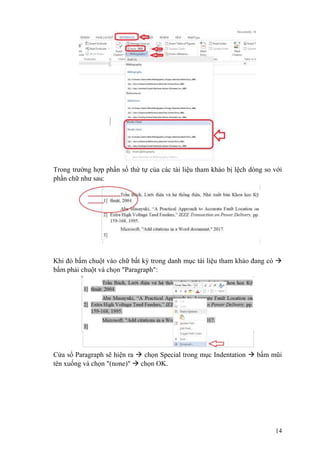 14
Trong trường hợp phần số thứ tự của các tài liệu tham khảo bị lệch dòng so với
phần chữ như sau:
Khi đó bấm chuột vào chữ bất kỳ trong danh mục tài liệu tham khảo đang có 
bấm phải chuột và chọn "Paragraph":
Cửa sổ Paragraph sẽ hiện ra  chọn Special trong mục Indentation  bấm mũi
tên xuống và chọn "(none)"  chọn OK.
 