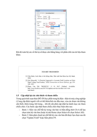 15
Khi đó toàn bộ các số thứ tự sẽ được căn thẳng hàng với phần chữ của tài liệu tham
khảo.
1.5 Cập nhật lại các chú thích và tham chiếu
Trong quá trình soạn thảo ĐỒ ÁN học phần trang bị điện - điện tử máy công nghiệp
( Cung cấp điện) người viết có thể thêm/bớt các đầu mục, xóa các đoạn văn không
cần thiết, thêm trang, bớt trang… khi đó cần phải cập nhật lại danh mục các tham
chiếu chéo. Các bước cập nhật tham chiếu chéo thực hiện như sau:
- Bước 1: bấm vào chỗ bất kỳ trong văn bản và bấm đồng thời Clt-A để lựa
chọn toàn bộ văn bản (hoặc từ tab Home chọn Select rồi chọn Select All).
- Bước 2: bấm phải chuột tại chỗ bất kỳ của văn bản đã được lựa chọn sau đó
chọn "Update Field" hoặc bấm phím F9.
 