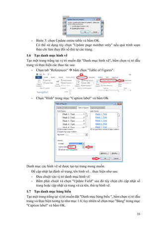 16
- Bước 3: chọn Update entire table và bấm OK.
Có thể sử dụng tùy chọn "Update page number only" nếu quá trình soạn
thảo chỉ làm thay đổi số thứ tự các trang.
1.6 Tạo danh mục hình vẽ
Tạo một trang trắng tại vị trí muốn đặt "Danh mục hình vẽ", bấm chọn vị trí đầu
trang và thực hiện các thao tác sau:
- Chọn tab "References"  bấm chọn "Table of Figures":
- Chọn "Hình" trong mục "Caption label" và bấm OK
Danh mục các hình vẽ sẽ được tạo tại trang mong muốn.
Để cập nhật lại đánh số trang, tên hình vẽ…thực hiện như sau:
- Đưa chuột vào vị trí danh mục hình vẽ
- Bấm phải chuột và chọn "Update Field" sau đó tùy chọn chỉ cập nhật số
trang hoặc cập nhật cả trang và cả tên, thứ tự hình vẽ.
1.7 Tạo danh mục bảng biểu
Tạo một trang trắng tại vị trí muốn đặt "Danh mục bảng biểu ", bấm chọn vị trí đầu
trang và thực hiện tương tự như mục 1.6; tuy nhiên sẽ chọn mục "Bảng" trong mục
"Caption label" và bấm OK.
 