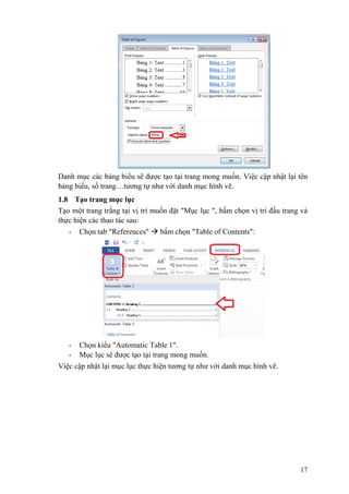 17
Danh mục các bảng biểu sẽ được tạo tại trang mong muốn. Việc cập nhật lại tên
bảng biểu, số trang…tương tự như với danh mục hình vẽ.
1.8 Tạo trang mục lục
Tạo một trang trắng tại vị trí muốn đặt "Mục lục ", bấm chọn vị trí đầu trang và
thực hiện các thao tác sau:
- Chọn tab "References"  bấm chọn "Table of Contents":
- Chọn kiểu "Automatic Table 1".
- Mục lục sẽ được tạo tại trang mong muốn.
Việc cập nhật lại mục lục thực hiện tương tự như với danh mục hình vẽ.
 