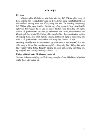22
KẾT LUẬN
Kết luận
Nội dung phần kết luận này tùy thuộc vào từng ĐỒ ÁN học phần trang bị
điện - điện tử máy công nghiệp ( Cung cấp điện). Lưu ý trong phần kết luận không
nên có bất cứ phương trình, biểu đồ hay bảng biểu nào. Cần trình bày rõ nội dung
ĐỒ ÁN học phần trang bị điện - điện tử máy công nghiệp ( Cung cấp điện) tốt
nghiệp đã đáp ứng đầy đủ các yêu cầu của đề bài hay chưa. Trình bày về ý nghĩa
của các kết quả thu được, các đánh giá nhận xét về tính khả thi, tính chính xác của
kết quả, tính thực tế của ĐỒ ÁN học phần trang bị điện - điện tử máy công nghiệp
( Cung cấp điện)…Cần lưu ý hạn chế sử dụng các tính từ, trạng từ mạnh trong khi
miêu tả kết quả đạt được, cần đảm bảo tính trung thực của các kết luận.
Trình bày các kiến thức mà sinh viên đã đạt được sau khi thực hiện ĐỒ ÁN học
phần trang bị điện - điện tử máy công nghiệp ( Cung cấp điện). Đồng thời trình
bày về các kỹ năng đã học được (kỹ năng tự tìm kiếm tài liệu, tổng hợp thông tin,
kỹ năng chế bản, kỹ năng trình bày, viết báo….).
Hướng phát triển của đề tài trong tương lai
Nêu tóm tắt hướng mở rộng của đề tài trong tương lai nếu có. Đây là mục tùy chọn
vì phụ thuộc vào loại đề tài.
 