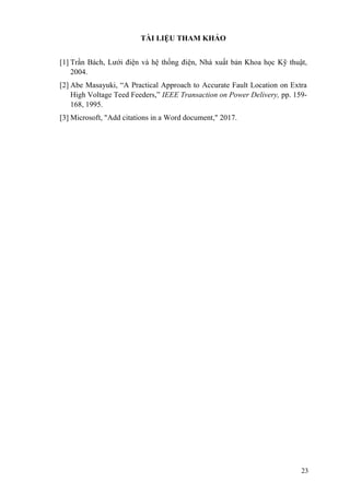 23
TÀI LIỆU THAM KHẢO
[1] Trần Bách, Lưới điện và hệ thống điện, Nhà xuất bản Khoa học Kỹ thuật,
2004.
[2] Abe Masayuki, “A Practical Approach to Accurate Fault Location on Extra
High Voltage Teed Feeders,” IEEE Transaction on Power Delivery, pp. 159-
168, 1995.
[3] Microsoft, "Add citations in a Word document," 2017.
 