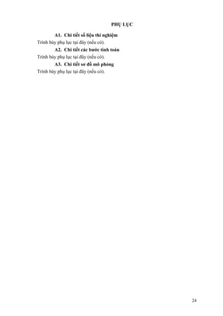 24
PHỤ LỤC
A1. Chi tiết số liệu thí nghiệm
Trình bày phụ lục tại đây (nếu có).
A2. Chi tiết các bước tính toán
Trình bày phụ lục tại đây (nếu có).
A3. Chi tiết sơ đồ mô phỏng
Trình bày phụ lục tại đây (nếu có).
 