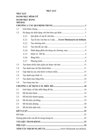 MỤC LỤC
MỤC LỤC
DANH MỤC HÌNH VẼ
DANH MỤC BẢNG
MỞ ĐẦU
CHƯƠNG 1. CÁC QUI ĐỊNH CHUNG............................................................ 1
1.1 Giới thiệu chung......................................................................................... 1
1.2 Sử dụng các định dạng văn bản theo qui định ........................................... 1
Qui định về căn lề văn bản.......................................................... 1
Tạo lề cho văn bản in 2 mặt...... Error! Bookmark not defined.
Tạo chương mới.......................................................................... 3
Tạo tiêu đề các cấp...................................................................... 3
Định dạng phần nội dung các chương, mục................................ 4
Hình vẽ - Đồ thị .......................................................................... 4
Bảng biểu .................................................................................... 6
Phương trình................................................................................ 8
1.3 Tạo tham chiếu chéo giữa các đoạn văn bản ........................................... 11
1.4 Tạo danh mục tài liệu tham khảo............................................................. 11
1.5 Cập nhật lại các chú thích và tham chiếu................................................. 15
1.6 Tạo danh mục hình vẽ.............................................................................. 16
1.7 Tạo danh mục bảng biểu .......................................................................... 16
1.8 Tạo trang mục lục..................................................................................... 17
CHƯƠNG 2. SỬ DỤNG CÁC BIỂU ĐỒ......................................................... 18
2.1 Giới thiệu về biểu diễn bằng đồ thị.......................................................... 18
2.2 Đồ thị kiểu bánh....................................................................................... 18
2.3 Đồ thị kiểu thanh ngang........................................................................... 19
2.4 Đồ thị kiểu cột đứng................................................................................. 19
2.5 Đồ thị kiểu đường .................................................................................... 20
2.6 Đồ thị kiểu diện tích................................................................................. 20
KẾT LUẬN......................................................................................................... 22
Kết luận ................................................................................................................ 22
Hướng phát triển của đề tài trong tương lai ......................................................... 22
TÀI LIỆU THAM KHẢO ................................................................................. 23
PHỤ LỤC............................................................................................................ 24
TÓM TẮT NỘI DUNG ĐỒ ÁN............................ Error! Bookmark not defined.
 