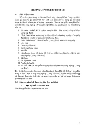 1
CHƯƠNG 1. CÁC QUI ĐỊNH CHUNG
1.1 Giới thiệu chung
Đồ án học phần trang bị điện - điện tử máy công nghiệp ( Cung cấp điện)
được qui định về qui cách trình bày, sinh viên cần đảm bảo đúng qui cách này
trước khi in và nộp quyển. Cấu trúc chung của ĐỒ ÁN học phần trang bị điện -
điện tử máy công nghiệp ( Cung cấp điện) khi đóng quyển gồm các phần thứ tự
như sau:
1. Bìa trước của ĐỒ ÁN học phần trang bị điện - điện tử máy công nghiệp (
Cung cấp điện);
2. Đề tài ĐỒ ÁN học phần trang bị điện - điện tử máy công nghiệp ( Cung cấp
điện) (phải có chữ ký của giáo viên hướng dẫn);
3. Phần “Lời cảm ơn” sinh viên cần ký tên, ghi rõ họ tên tại trang này;
4. Mục lục;
5. Danh mục hình vẽ;
6. Danh mục bảng biểu;
7. Mở đầu;
8. Các chương thuộc nội dung ĐỒ ÁN học phần trang bị điện - điện tử máy
công nghiệp ( Cung cấp điện);
9. Kết luận;
10.Tài liệu tham khảo;
11.Phụ lục (nếu có);
12.Bìa cuối ĐỒ ÁN học phần trang bị điện - điện tử máy công nghiệp ( Cung
cấp điện).
Đây là bản hướng dẫn đồng thời cũng là mẫu sử dụng khi viết ĐỒ ÁN học phần
trang bị điện - điện tử máy công nghiệp ( Cung cấp điện). Người dùng có thể copy
và dán nội dung cần thiết vào các mục trong mẫu này để giữ được định dạng
(format) của văn bản.
1.2 Sử dụng các định dạng văn bản theo qui định
Qui định về căn lề văn bản
Nội dung phần chữ chọn căn đều hai bên:
 