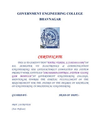 GOVERNMENT ENGINEERING COLLEGE 
BHAVNAGAR 
CERTIFICATE 
THIS IS TO CERTIFY THAT “P ATEL VISHAL S.(110210111109)”OF 
B.E. SEMESTER VII (ELECTRONICS & COMMUNICATION 
ENGINEERING) HAS SATISFACTORILY COMPLETED HIS SYSTEM 
PROJECT WORK ENTITLED “SMS BASED CONTROL SYSTEM USING 
GSM MODULE”AT GOVERNMENT ENGINEERING COLLEGE, 
BHAVNAGAR TOWRDS THE PARTIAL FULFILLMENT OF THE 
REQUIREMENT FOR THE AWARD OF THE DEGREE OF BACHELOR 
OF ENGINEERING IN MECHANICAL ENGINEERING. 
GUIDED BY:- HEAD OF DEPT.:- 
PROF. J.D.TRIVEDI 
(Asst. Professor) 
 