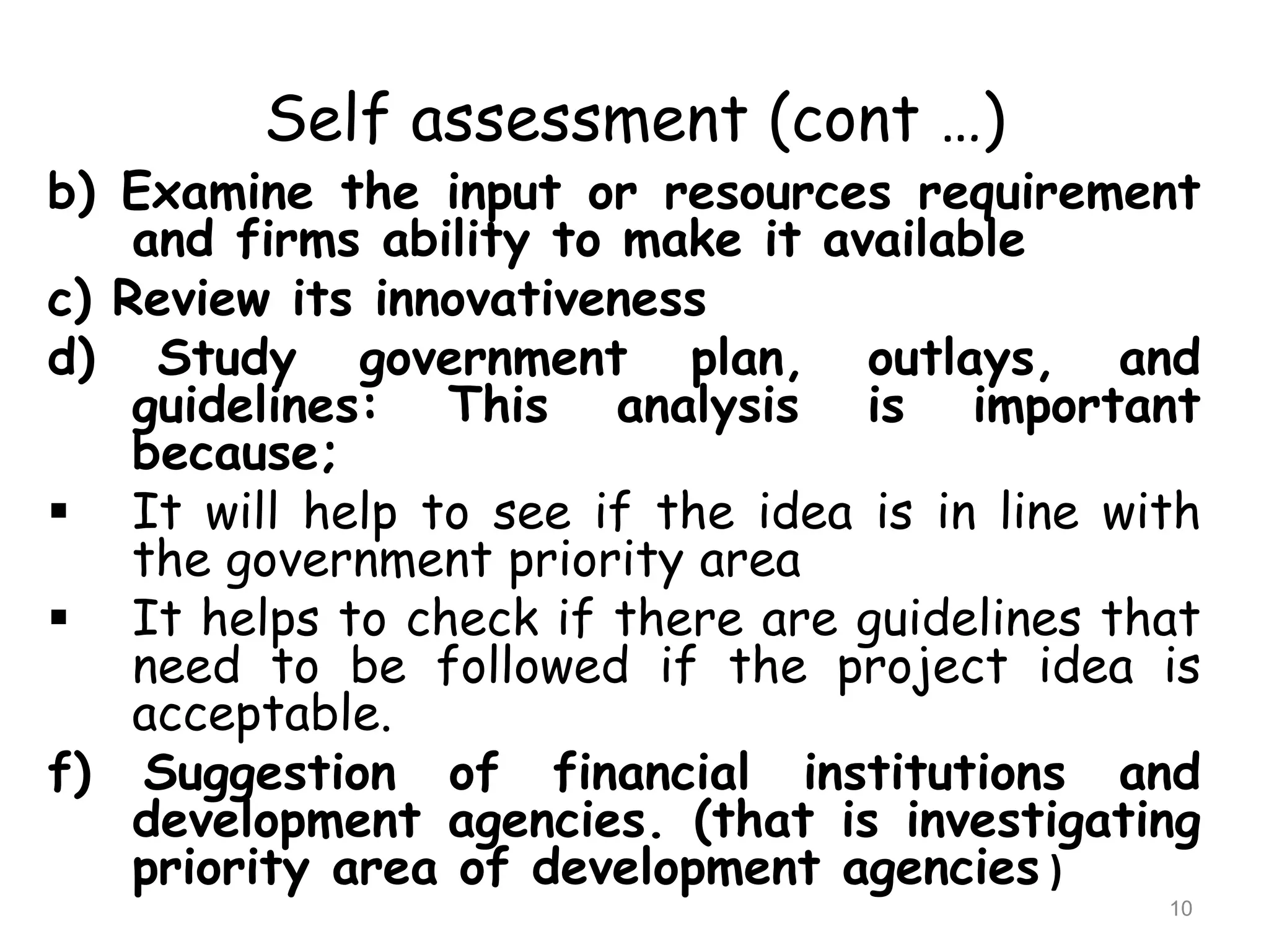 Self assessment (cont …)
b) Examine the input or resources requirement
and firms ability to make it available
c) Review its innovativeness
d) Study government plan, outlays, and
guidelines: This analysis is important
because;
 It will help to see if the idea is in line with
the government priority area
 It helps to check if there are guidelines that
need to be followed if the project idea is
acceptable.
f) Suggestion of financial institutions and
development agencies. (that is investigating
priority area of development agencies )
10
 