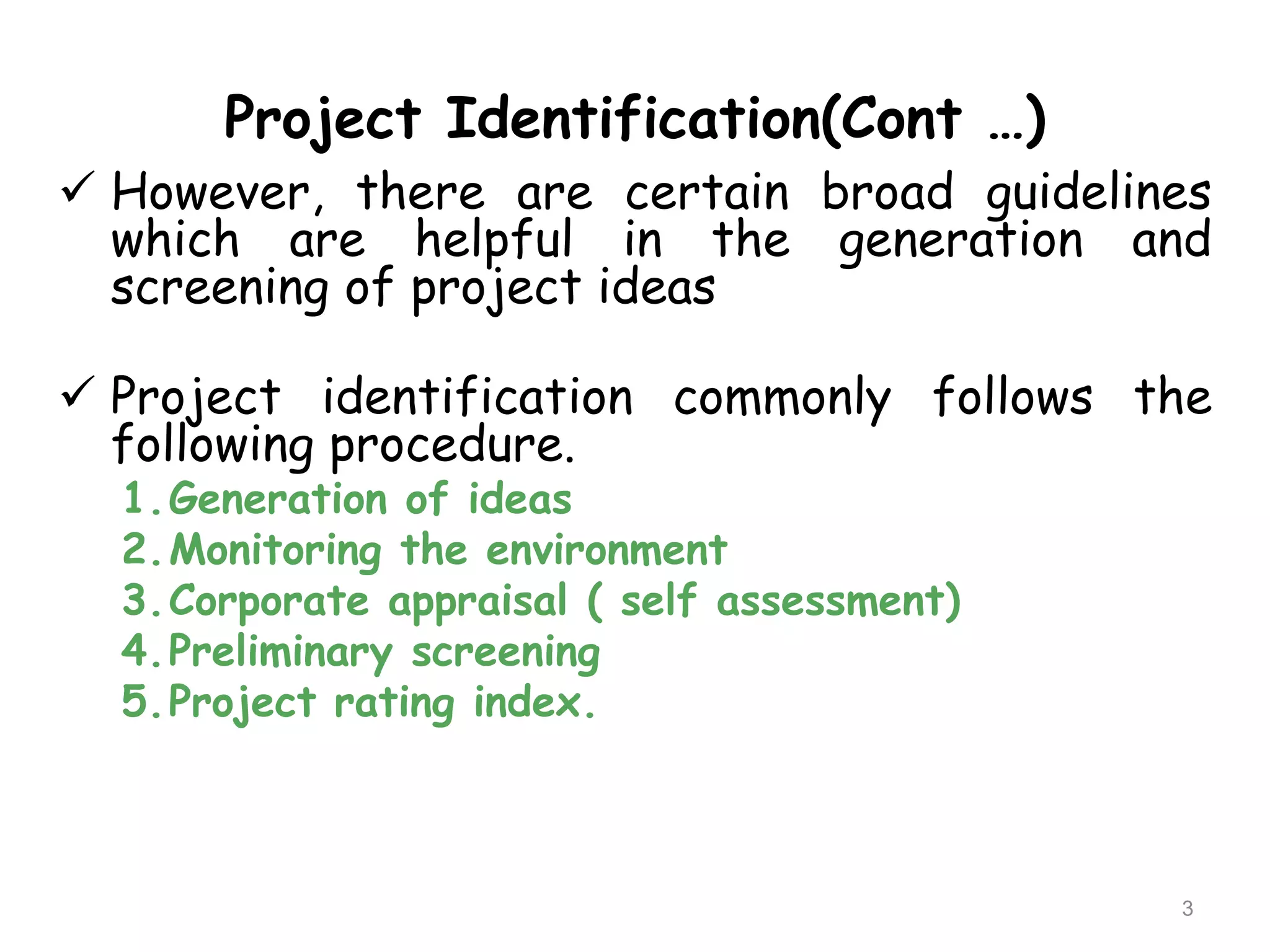Project Identification(Cont …)
 However, there are certain broad guidelines
which are helpful in the generation and
screening of project ideas
 Project identification commonly follows the
following procedure.
1.Generation of ideas
2.Monitoring the environment
3.Corporate appraisal ( self assessment)
4.Preliminary screening
5.Project rating index.
3
 
