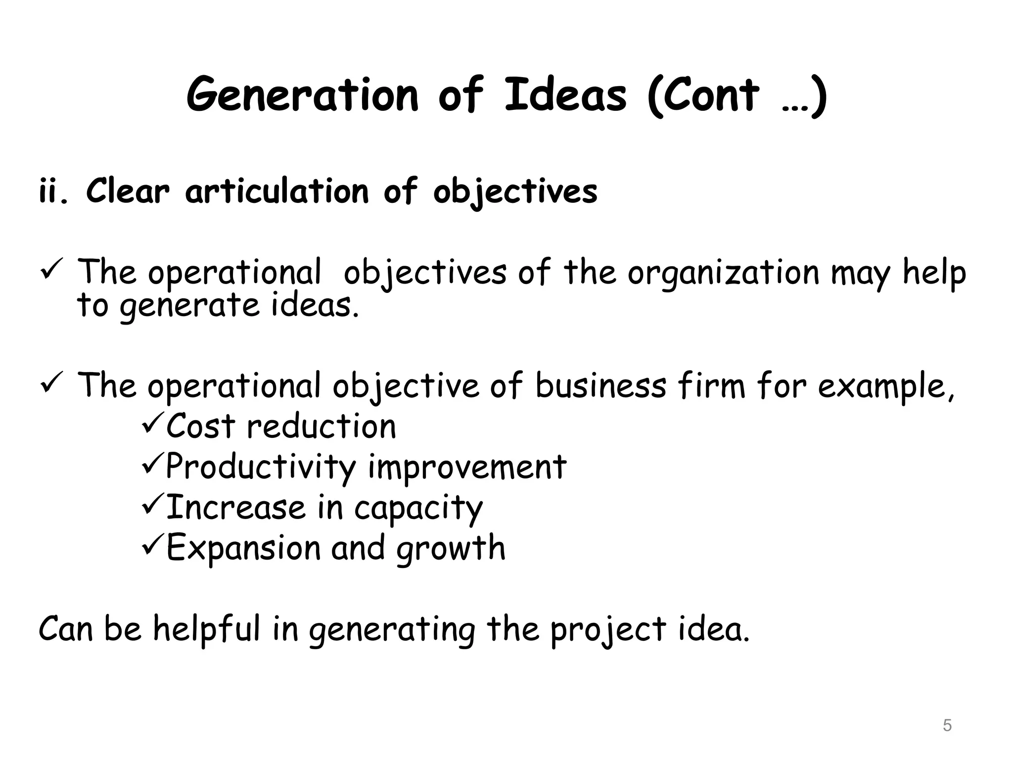 Generation of Ideas (Cont …)
ii. Clear articulation of objectives
 The operational objectives of the organization may help
to generate ideas.
 The operational objective of business firm for example,
Cost reduction
Productivity improvement
Increase in capacity
Expansion and growth
Can be helpful in generating the project idea.
5
 