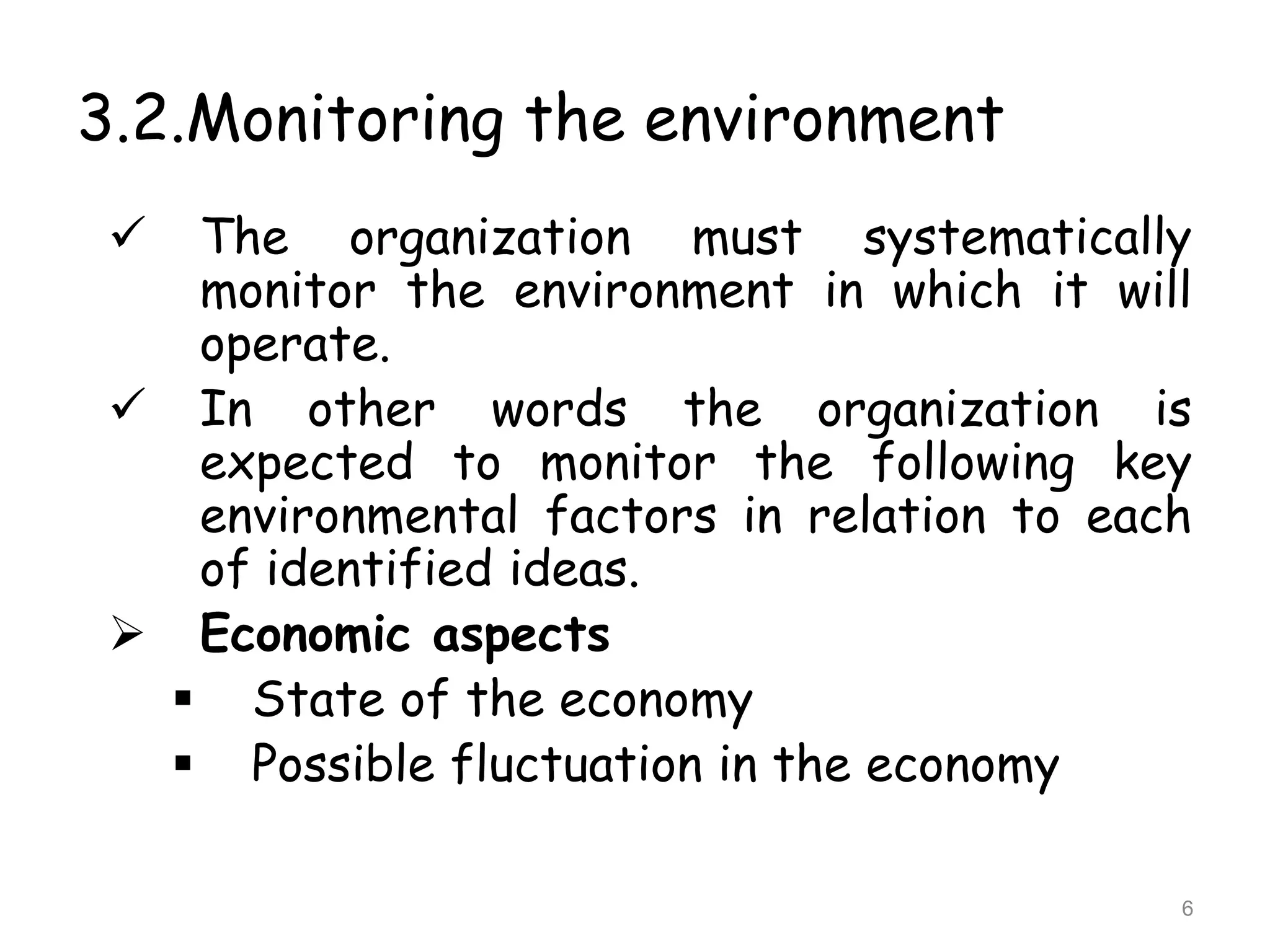 3.2.Monitoring the environment
 The organization must systematically
monitor the environment in which it will
operate.
 In other words the organization is
expected to monitor the following key
environmental factors in relation to each
of identified ideas.
 Economic aspects
 State of the economy
 Possible fluctuation in the economy
6
 