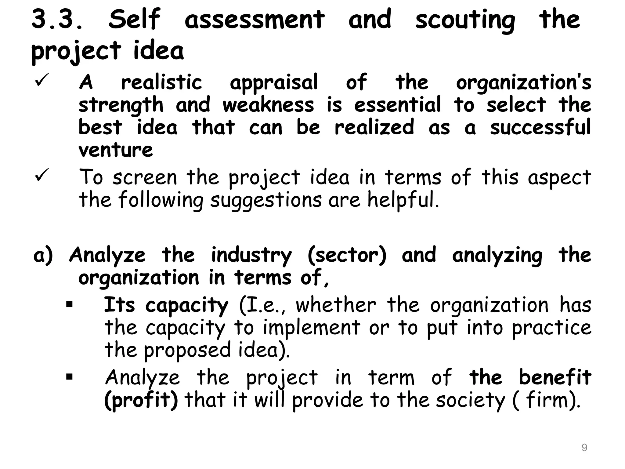3.3. Self assessment and scouting the
project idea
 A realistic appraisal of the organization’s
strength and weakness is essential to select the
best idea that can be realized as a successful
venture
 To screen the project idea in terms of this aspect
the following suggestions are helpful.
a) Analyze the industry (sector) and analyzing the
organization in terms of,
 Its capacity (I.e., whether the organization has
the capacity to implement or to put into practice
the proposed idea).
 Analyze the project in term of the benefit
(profit) that it will provide to the society ( firm).
9
 