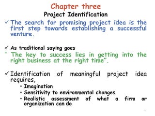Chapter three
Project Identification
 The search for promising project idea is the
first step towards establishing a successful
venture.
 As traditional saying goes
“ The key to success lies in getting into the
right business at the right time”.
 Identification of meaningful project idea
requires,
• Imagination
• Sensitivity to environmental changes
• Realistic assessment of what a firm or
organization can do
1
 
