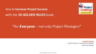 How to Increase Project Success
VLADIMIR CORDIER
HEAD OF PROJECTS / EUROPEAN OPERATIONS
SHARP ELECTRONICS
with the 50 GOLDEN RULES book
“For Everyone – not only Project Managers”
www.50projectrules.com © 2014
 