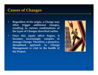 Causes of Changes

•   Regardless of the origin, a Change may
       g                 g          g     y
    often trigger additional changes,
    resulting in various combinations of
    the types of Changes described earlier.
•   Once this ripple effect begins, it
    becomes increasingly complex to
    manage Change Therefore a proactive
             Change. Therefore, proactive,
    disciplined approach to Change
    Management is vital to the health of
    the Project.




                                              10
 