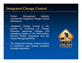 Integrated Change Control

•   Project    Management       Institute
    recommends Integrated Change Control
                   g          g
    Mechanism.

•   Integrated Change Control is the
    process of reviewing all Change
    Requests, approving Changes and
    managing changes to the Deliverables,
    Process, P j t d
    P        Project documents and th
                             t    d the
    Project Management Plan.

•   The Integrated Change Control process
    is conducted from project inception
    through completion.



                                            13
 