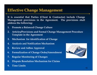 Effective Change Management
It is essential that Parties (Client & Contractor) include Change
Management provisions in the Agreement. The provisions shall
address the following:
1.   Promote a Balanced Change Culture
2.   Articles/Provisions and Formal Change Management Procedure
             /                          g      g
     Template in the Agreement
3.   Mechanism for identification of Change
4.   Analysis and Notification Mechanism
5.   Review and Adhoc Approval
6.
6    Formalization of Change O d /A
     F    li ti     f Ch     Order/Amendment
                                       d   t
7.   Regular Monitoring of Changes
8.
8    Dispute Resolution Mechanism for Claims
9.   Time Limits
                                                                    15
 