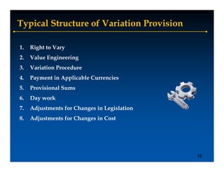 Typical Structure of Variation Provision

1.   Right to Vary
2.   Value Engineering
3.   Variation Procedure
4.   Payment in Applicable Currencies
5.   Provisional Sums
6.
6    Day
     D work
          k
7.   Adjustments for Changes in Legislation
8.
8    Adjustments for Changes in Cost




                                              16
 