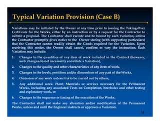 Typical Variation Provision (Case B)
Variations may be initiated by the Owner at any time prior to issuing the Taking-Over
Certificate for the Works, either by an instruction or by a request for the Contractor to
submit a proposal. The Contractor shall execute and be bound by each Variation, unless
the Contractor promptly gives notice to the Owner stating (
 h                    l                  h                  (with supporting particulars)
                                                                h                   l )
that the Contractor cannot readily obtain the Goods required for the Variation. Upon
receiving this notice, the Owner shall cancel, confirm or vary the instruction. Each
Variation may include:
1.   Changes to the quantities of any item of work included in the Contract (however,
     such changes do not necessarily constitute a Variation),
2.   Changes to the quality and other characteristics of any item of work,
3.   Changes to the levels, positions and/or dimensions of any part of the Works,
4.   Omission of any work unless it is to be carried out by others,
5.   Any additional work. Plant, Materials or services necessary for the Permanent
       y                        ,                              y
     Works, including any associated Tests on Completion, boreholes and other testing
     and exploratory work, or
6.   Changes to the sequence or timing of the execution of the Works.
The Contractor shall not make any alteration and/or modification of the Permanent
Works, unless and until the Engineer instructs or approves a Variation.
                                                                                      18
 