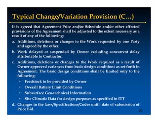 Typical Change/Variation Provision (C…)
It is agreed that Agreement Price and/or Schedule and/or other affected
provisions of the Agreement shall be adjusted to the extent necessary as a
result of any of the following:
            y                g
a. Additions, deletions or changes to the Work requested by one Party
   and agreed by the other.
b. Work delayed or suspended by Owner excluding concurrent delay
              y          p     y              g                y
   attributable to Contractor.
c. Additions, deletions or changes to the Work required as a result of
   Owner approved variances from basic design conditions as set forth in
           pp                              g
   Agreement. The basic design conditions shall be limited only to the
   following:
    •   Feedstock to be provided by Owner
    •   Overall Battery Limit Conditions
    •   Subsurface Geo-technical Information
    •   Site Climatic Data for design purposes as specified in ITT
d. Changes in the laws/Specifications/Codes until date of submission of
   Price Bid.                                                          20
 