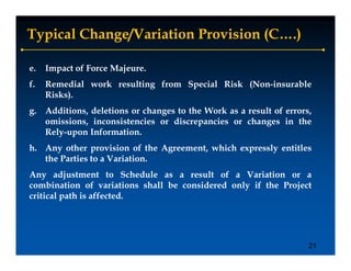 Typical Change/Variation Provision (C….)

e.   Impact of Force Majeure.
f.
f    Remedial work resulting from Special Risk (Non insurable
                                               (Non-insurable
     Risks).
g. Additions, deletions or changes to the Work as a result of errors,
   omissions, i
      i i     inconsistencies or di
                     i     i      discrepancies or changes i the
                                            i        h        in h
   Rely-upon Information.
h. Any other provision of the Agreement, which expressly entitles
      y        p               g                 p     y
   the Parties to a Variation.
Any adjustment to Schedule as a result of a Variation or a
combination of variations shall be considered only if the Project
critical path is affected.




                                                                    21
 