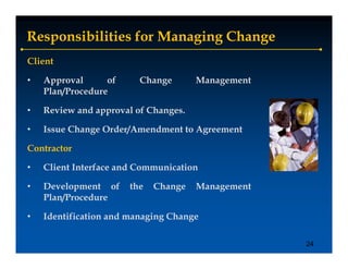 Responsibilities for Managing Change
Client

•   Approval
      pp          of     Change
                             g        Management
                                          g
    Plan/Procedure

•   Review and approval of Changes.

•   Issue Change Order/Amendment to Agreement

Contractor

•   Client Interface and Communication

•   Development of     the   Change   Management
    Plan/Procedure

•   Identification and managing Change

                                                   24
 
