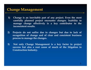 Change Management

1)   Change is an inevitable part of any project. Even the most
                                         project.
     carefully planned project encounter changes. Inability to
             y p           p j            changes.
                                               g           y
     manage change effectively is a key contributor to the
     inconsistent results.
                  results.

2)   Projects do not suffer due to changes but due to lack of
     recognition of change and of clear and consistent business
     p
     process to manage the changes.
                    g      changes.
                               g

3)    Not only Change Management is a key factor in project
     success but also a root cause of much of the litigation in
                                                      g
     Construction Industry.
                  Industry.




                                                             3
 