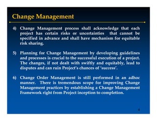 Change Management
4) Change Management process shall acknowledge that each
   project has certain risks or uncertainties that cannot be
   specified i advance and shall h
        ifi d in d        d h ll have mechanism f equitable
                                          h i    for uit bl
   risk sharing.
        sharing.

5) Planning for Change Management by developing guidelines
   and processes is crucial to the successful execution of a project.
                                                             project.
   The changes, if not dealt with swiftly and equitably, lead to
   disputes and can ruin Project’s chances of ‘success’.
                          Project s             success

6) Change Order Management is still performed in an adhoc
   manner.
   manner. There is tremendous scope for improving Change
   Management practices by establishing a Change Management
   Framework right from Project inception to completion.
                                             completion.



                                                                    4
 