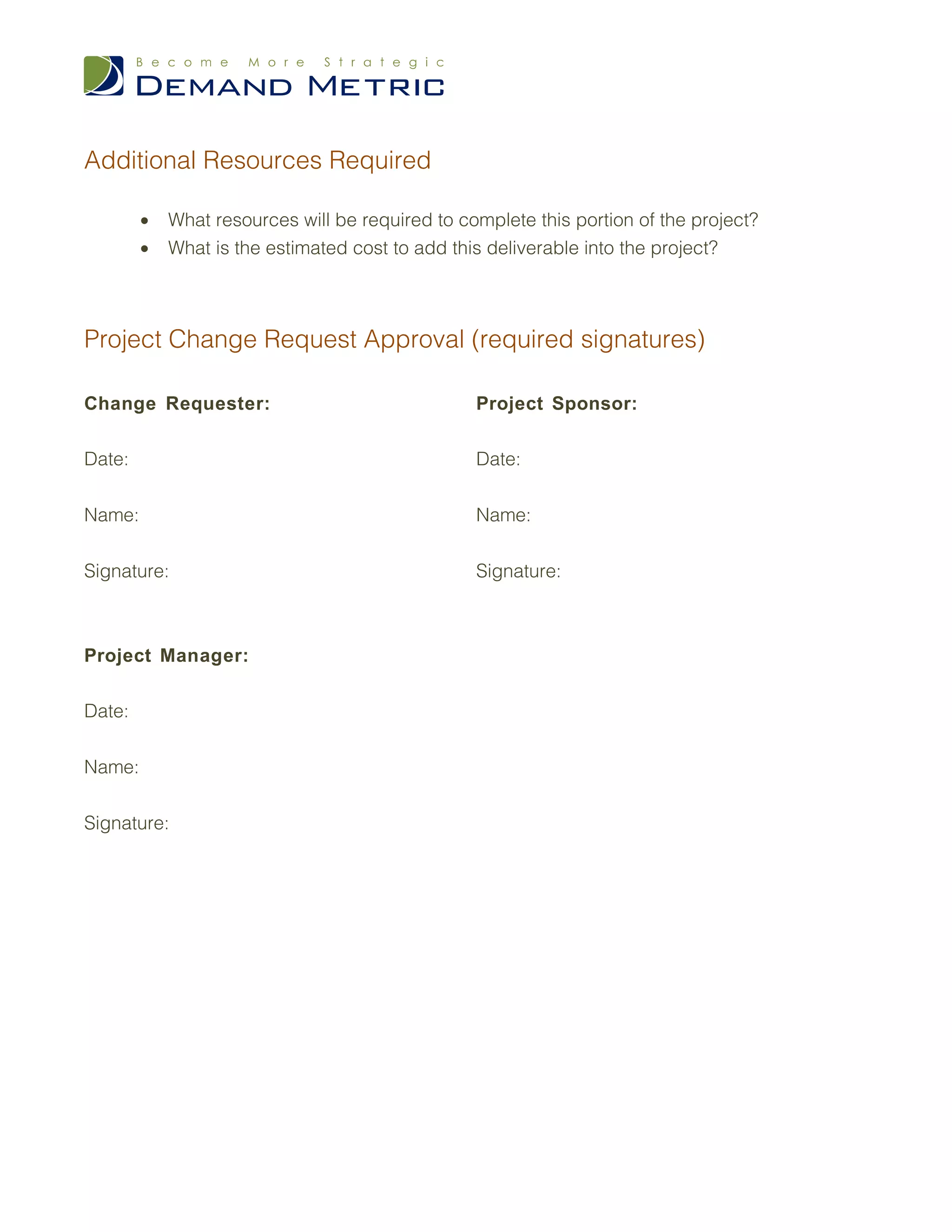 Additional Resources Required

        •   What resources will be required to complete this portion of the project?
        •   What is the estimated cost to add this deliverable into the project?




Project Change Request Approval (required signatures)

Change Requester:                                Project Sponsor:

Date:                                            Date:


Name:                                            Name:


Signature:                                       Signature:



Project Manager:

Date:


Name:


Signature:
 