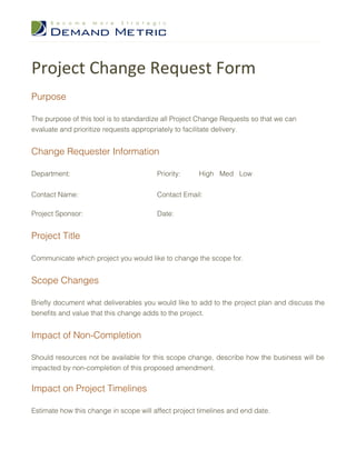 Project Change Request Form
Purpose

The purpose of this tool is to standardize all Project Change Requests so that we can
evaluate and prioritize requests appropriately to facilitate delivery.


Change Requester Information

Department:                             Priority:     High Med Low


Contact Name:                           Contact Email:

Project Sponsor:                        Date:


Project Title

Communicate which project you would like to change the scope for.


Scope Changes

Briefly document what deliverables you would like to add to the project plan and discuss the
benefits and value that this change adds to the project.


Impact of Non-Completion

Should resources not be available for this scope change, describe how the business will be
impacted by non-completion of this proposed amendment.


Impact on Project Timelines

Estimate how this change in scope will affect project timelines and end date.
 