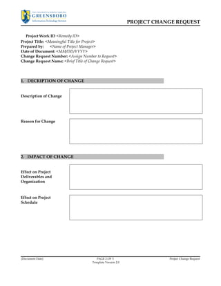PROJECT CHANGE REQUEST 
Project Work ID <Remedy ID> 
Project Title: <Meaningful Title for Project> 
Prepared by: <Name of Project Manager> 
Date of Document: <MM/DD/YYYY> 
Change Request Number: <Assign Number to Request> 
Change Request Name: <Brief Title of Change Request> 
1. DECRIPTION OF CHANGE 
Description of Change 
Reason for Change 
2. IMPACT OF CHANGE 
Effect on Project 
Deliverables and 
Organization 
Effect on Project 
Schedule 
(Document Date) PAGE 2 OF 3 Project Change Request 
Template Version 2.0 
 