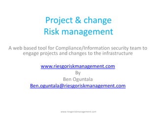 Project & change
               Risk management
A web based tool for Compliance/Information security team to
      engage projects and changes to the infrastructure

             www.riesgoriskmanagement.com
                           By
                      Ben Oguntala
         Ben.oguntala@riesgoriskmanagement.com



                      www.riesgoriskmanagement.com
 