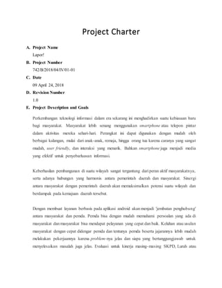 Project Charter
A. Project Name
Lapor!
B. Project Number
742/B/2018/04/IV/01-01
C. Date
09 April 24, 2018
D. Revision Number
1.0
E. Project Description and Goals
Perkembangan teknologi informasi dalam era sekarang ini menghadirkan suatu kebiasaan baru
bagi masyarakat. Masyarakat lebih senang menggunakan smartphone atau telepon pintar
dalam aktivitas mereka sehari-hari. Perangkat ini dapat digunakan dengan mudah oleh
berbagai kalangan, mulai dari anak-anak, remaja, hingga orang tua karena caranya yang sangat
mudah, user friendly, dan interaksi yang menarik. Bahkan smartphone juga menjadi media
yang efektif untuk penyebarluasan informasi.
Keberhasilan pembangunan di suatu wilayah sangat tergantung dari peran aktif masyarakatnya,
serta adanya hubungan yang harmonis antara pemerintah daerah dan masyarakat. Sinergi
antara masyarakat dengan pemerintah daerah akan memaksimalkan potensi suatu wilayah dan
berdampak pada kemajuan daerah tersebut.
Dengan membuat layanan berbasis pada aplikasi android akan menjadi 'jembatan penghubung'
antara masyarakat dan pemda. Pemda bisa dengan mudah memahami persoalan yang ada di
masyarakat dan masyarakat bisa mendapat pelayanan yang cepat dan baik. Keluhan atau usulan
masyarakat dengan cepat didengar pemda dan tentunya pemda beserta jajarannya lebih mudah
melakukan pekerjaannya karena problem-nya jelas dan siapa yang bertanggungjawab untuk
menyelesaikan masalah juga jelas. Evaluasi untuk kinerja masing-masing SKPD, Lurah atau
 