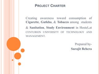 PROJECT CHARTER
Creating awareness toward consumption of
Cigarette, Gutkha, & Tobacco among students
& Sanitation, Study Environment in Hostel.at
CENTURION UNIVERSITY OF TECHNOLOGY AND
MANAGEMENT.
Prepared by-
Surajit Behera
 