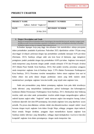 FOR INTERNAL USE ONLY
PROJECT CHARTER
PROJECT NAME
Aplikasi Android “Angkot.in”
PROJECT NUMBER
2018/1/1
DATE
28 Mei 2018
REVISION NUMBER
1.0
1. Project Description and Goals
Bagian ini menjelaskan kebutuhan bisnis,kepentingan,dan masalah dari proyek,misalnya sampai pada
justifikasi projek karena kebutuhan organisasi,kebutuhan customer,peningkatan teknologi,kebutuhan
kebijakan,tujuan saving cost,maupun improvement process
Kebutuhan lapangan kerja yang tinggi dan urbanisasi kini menimbulkan adanya percepatan
dalam pertumbuhan penduduk di perkotaan. Pada tahun 2025, diperkirakan sekitar 170 juta orang
akan tinggal di wilayah perkotaan dengan laju pertumbuhan penduduk mencapai 4,4% per tahun
(Herrmann, 2015). Surabaya sebagai salah satu kota besar di Indonesia, juga mengalami
peningkatan jumlah penduduk dengan laju pertumbuhan 0.09% per tahun. Angkutan kota menjadi
moda transportasi yang ekonomis dengan jumlah armada sebanyak 4.701 dan 58 trayek di tahun
2015 (Badan Pusat Statistik Kota Surabaya, 2016). Dari jumlah tersebut, persentase pengguna
moda transportasi angkutan kota di Surabaya hanya 5,79% (Badan Perencanaan Pembangunan
Kota Surabaya, 2011). Persentase tersebut menunjukkan bahwa sistem angkutan kota saat ini
belum efisien dan perlu diatasi dengan pembaruan sistem yang lebih modern untuk
meminimalisasi paradigma angkutan kota dan konflik yang terjadi antar angkutan kota.
Salah satu permasalahan yang dialami penumpang angkutan kota yaitu tidak tersedianya
media informasi yang menyebabkan ketidakpastian jadwal kedatangan dan keberangkatan
kendaraan (Badan Perencanaan Pembangunan Kota Surabaya, 2011). Berdasarkan latar belakang
tersebut, salah satu solusi untuk permasalahan tersebut adalah dengan mengembangkan aplikasi
android layanan angkot online “Angkotin” untuk memesan angkot dan mengirim barang. Lokasi
kendaraan diperoleh dari data GPS penumpang dan armada angkutan kota yang diperbarui secara
periodik. Pra proses data dilakukan sebelum diolah dan ditransformasikan menjadi simbol visual
bersama dengan trayek angkutan kota dalam Google Maps, sehingga pengguna dapat melacak
lokasi armada. Dengan demikian, pengguna dapat memanfaatkan layanan angkutan kota
Surabaya melalui informasi yang ditampilkan, sehingga dapat meningkatkan load factor dan nilai
kompetitif angkutan kota dalam persaingannya dengan moda transportasi lain.
 