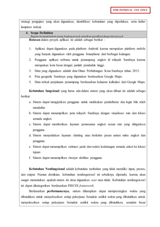 FOR INTERNAL USE ONLY
strategi pengujian yang akan digunakan, identifikasi kebutuhan yang diperlukan, serta daftar
lampiran terkait.
4. Scope Definition
Bagian ini menjelaskan ruang lingkup proyek,misalkan spesifikasi fungsi dari proyek
Batasan dalam proyek aplikasi ini adalah sebagai berikut :
1. Aplikasi dapat digunakan pada platform Android karena merupakan platform mobile
yang banyak digunakan oleh pengguna Smarphone dari berbagai kalangan.
2. Pengguna aplikasi terbatas untuk penumpang angkot di wilayah Surabaya karena
merupakan kota besar dengan jumlah penduduk tinggi.
3. Data yang digunakan adalah data Dinas Perhubungan Kota Surabaya tahun 2015.
4. Peta geografis Surabaya yang digunakan berdasarkan Google Maps.
5. Data terkait perjalanan penumpang berdasarkan keluaran kalkulasi dari Google Maps.
Kebutuhan fungsional yang harus ada dalam sistem yang akan dibuat ini adalah sebagai
berikut:
a. Sistem dapat mengijinkan pengguna untuk melakukan pendaftaran dan login bila telah
mendaftar
b. Sistem dapat menampilkan peta wilayah Surabaya dengan visualisasi rute dan lokasi
armada angkot
c. Sistem dapat memberikan layanan pemesanan angkot sesuai rute yang diinginkan
pengguna
d. Sistem menyediakan layanan chatting atau berkirim pesan antara mitra angkot dan
pengguna.
e. Sistem dapat menampilkan estimasi jarak dan waktu kedatangan armada ankot ke lokasi
tujuan
f. Sistem dapat menampilkan riwayat aktifitas pengguna
Kebutuhan Nonfungsional adalah kebutuhan tambahan yang tidak memiliki input, proses,
dan output. Namun demikian, kebutuhan nonfungsional ini sebaiknya dipenuhi, karena akan
sangat menentukan apakah sistem ini akan digunakan user atau tidak. Kebutuhan nonfungsional
ini dapat dikategorikan berdasarkan PIECES framework.
Berdasarkan performancenya, sistem diharapkan dapat mempersingkat waktu yang
dibutuhkan untuk menyelesaikan setiap pekerjaan. Semakin sedikit waktu yang dibutuhkan untuk
menyelesaikan setiap pekerjaan. Semakin sedikit waktu yang dibutuhkan, semakin besar
 