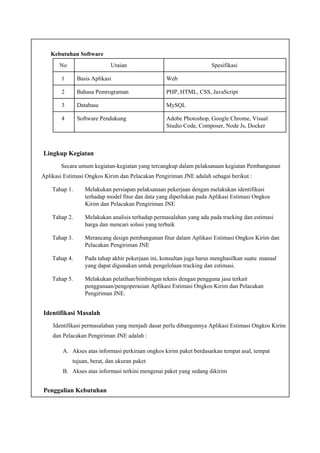 Kebutuhan Software
No Uraian Spesifikasi
1 Basis Aplikasi Web
2 Bahasa Pemrograman PHP, HTML, CSS, JavaScript
3 Database MySQL
4 Software Pendukung Adobe Photoshop, Google Chrome, Visual
Studio Code, Composer, Node Js, Docker
Lingkup Kegiatan
Secara umum kegiatan-kegiatan yang tercangkup dalam pelaksanaan kegiatan Pembangunan
Aplikasi Estimasi Ongkos Kirim dan Pelacakan Pengiriman JNE adalah sebagai berikut :
Tahap 1. Melakukan persiapan pelaksanaan pekerjaan dengan melakukan identifikasi
terhadap model fitur dan data yang diperlukan pada Aplikasi Estimasi Ongkos
Kirim dan Pelacakan Pengiriman JNE
Tahap 2. Melakukan analisis terhadap permasalahan yang ada pada tracking dan estimasi
harga dan mencari solusi yang terbaik
Tahap 3. Merancang design pembangunan fitur dalam Aplikasi Estimasi Ongkos Kirim dan
Pelacakan Pengiriman JNE
Tahap 4. Pada tahap akhir pekerjaan ini, konsultan juga harus menghasilkan suatu manual
yang dapat digunakan untuk pengelolaan tracking dan estimasi.
Tahap 5. Melakukan pelatihan/bimbingan teknis dengan pengguna jasa terkait
penggunaan/pengoperasian Aplikasi Estimasi Ongkos Kirim dan Pelacakan
Pengiriman JNE.
Identifikasi Masalah
Identifikasi permasalahan yang menjadi dasar perlu dibangunnya Aplikasi Estimasi Ongkos Kirim
dan Pelacakan Pengiriman JNE adalah :
A. Akses atas informasi perkiraan ongkos kirim paket berdasarkan tempat asal, tempat
tujuan, berat, dan ukuran paket
B. Akses atas informasi terkini mengenai paket yang sedang dikirim
Penggalian Kebutuhan
 