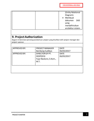 FOR INTERNAL USE ONLY
7PROJECTCHARTER
(Entity Relational
Diagram).
 Membuat
dokumen SAD
yang
mendefinisikan
arsitektur sistem.
9. ProjectAuthorization
Bagian ini berisikan persetujuan/otorisasi project yang disahkan oleh project manager dan
project sponsor.
APPROVED BY: PROJECT MANAGER
Bambang Sudibyo
DATE
06/03/2017
APPROVED BY: DIRECTOROF PT.
EKSPEDISI
Fajar Baskoro, S.Kom.,
M.T.
DATE
06/03/2017
 