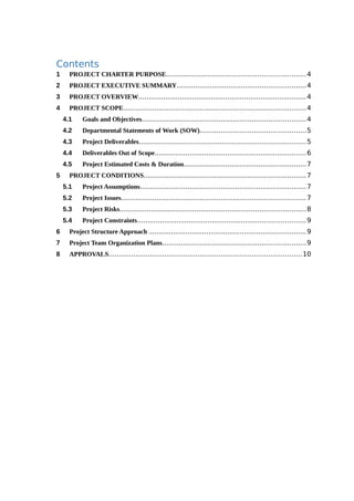 Contents
1 PROJECT CHARTER PURPOSE...................................................................4
2 PROJECT EXECUTIVE SUMMARY..............................................................4
3 PROJECT OVERVIEW.................................................................................4
4 PROJECT SCOPE........................................................................................4
4.1 Goals and Objectives...............................................................................4
4.2 Departmental Statements of Work (SOW)...................................................5
4.3 Project Deliverables................................................................................5
4.4 Deliverables Out of Scope.........................................................................6
4.5 Project Estimated Costs & Duration...........................................................7
5 PROJECT CONDITIONS..............................................................................7
5.1 Project Assumptions................................................................................7
5.2 Project Issues.........................................................................................7
5.3 Project Risks.........................................................................................8
5.4 Project Constraints.................................................................................9
6 Project Structure Approach ............................................................................9
7 Project Team Organization Plans.....................................................................9
8 APPROVALS.............................................................................................10
 