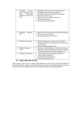 1. Melakukan interview
pada stakeholder utama
untuk mendapatkan
kebutuhan proyek yang
sesuai
 Mendapatkan data dan informasi mengenai proyek
 Mendapatkan kebutuhan utama stakeholder
 Data struktur organisasi PT KaryaIndo Konstruksi
 Menentukan batasan proyek
 Menentukan estimasi kebutuhan dana awal
 Dokumentasi pertemuan
 Dokumentasi kebutuhan proyek
2. Melakukan penentuan
Fitur
 Membuat list list kebutuhan dari hasil elisitasi kebutuhan
 Merancang desain awal system
 Dokumentasi kebutuhan awal sistem
3. Melakukan prototyping  Membuat Prototype dari system yang akan dibangun
 Mendapat feedback dari stakeholder terkait system yang
akan dibangun
 Dokumentasi pengembangan sistem
4. Deskripsi kebutuhan
sistem
 Persetujuan mengenai bagaimana system akan dibangun
 Dokumentasi Spesifikasi Kebutuhan Perangkat Lunak dan
Dokumen Deskripsi Perancangan Perangkat Lunak
5. Presentasi Produk Akhir  Layanan Bekerja sesuai kebutuhan Stakeholder
 Sistem berjalan dengan baik
 Produk telah diimplementasikan
 Dokumen laporan akhir sistem
4.4 Deliverables Out of Scope
Tidak termasuk dalam proyek ini adalah pengimplementasian proses bisnis yang terjadi didalam PT
KaryaIndo Konstruksi. Selain itu pengolahan data dan data diluar dari lingkup pengerjaan proyek juga
tidak termasuk dalam kebutuhan proyek dan tidak digunakan dalam proses pengerjaan proyek.
 