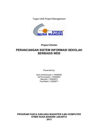 Tugas UAS Project Management
Project Charter
PERANCANGAN SISTEM INFORMASI SEKOLAH
BERBASIS WEB
Presented by:
Doni Andriansyah | 14000656
Arif Kurniawan | 14000653
Maruloh | 14000673
Fandhilah | 14000671
PROGRAM PASCA SARJANA MAGISTER ILMU KOMPUTER
STMIK NUSA MANDIRI JAKARTA
2013
 