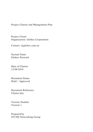 Project Charter and Management Plan
Project Client
Organization: Globex Corporation
Contact: @globex.com.au
System Name
Globex Network
Date of Charter
12/08/2016
Document Status
Draft / Approved
Document Reference
Charter.doc
Version Number
Version 1
Prepared by
ITC306 Networking Group
 
